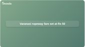 Varanasi ropeway fares set at Rs 50 from Cantonment to Godowlia, with smart pass option