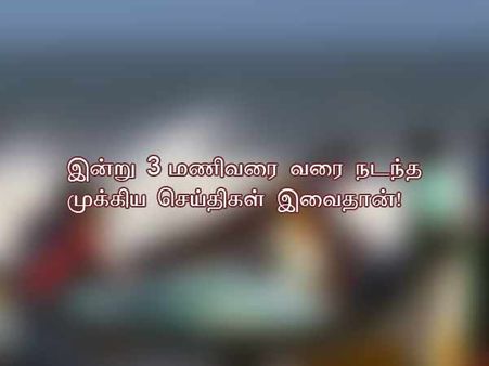 இன்று 3 மணிவரை வரை நடந்த முக்கிய செய்திகள் இவைதான்!