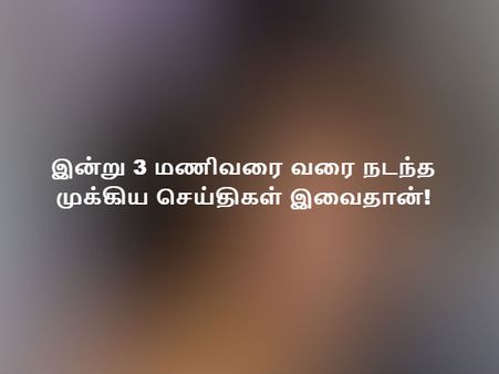இன்று 3 மணிவரை வரை நடந்த முக்கிய செய்திகள் இவைதான்!