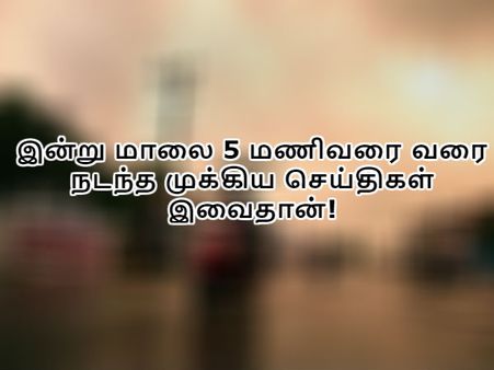 இன்று மாலை 5 மணிவரை வரை நடந்த முக்கிய செய்திகள் இவைதான்!