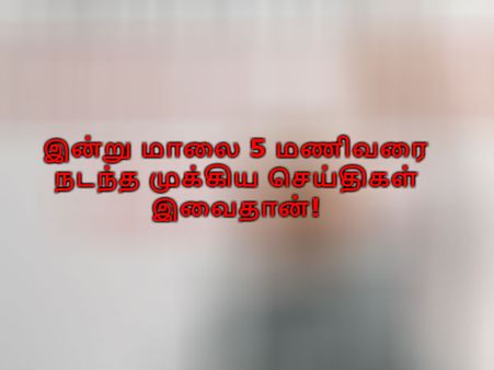 இன்று மாலை 5 மணிவரை வரை நடந்த முக்கிய செய்திகள் இவைதான்!
