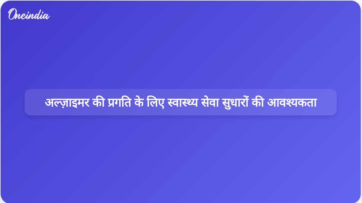वैश्विक स्वास्थ्य सेवा सुधार अल्ज़ाइमर के निदान और उपचार में प्रगति के साथ तालमेल बिठाने के लिए आवश्यक हैं