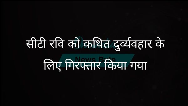  सीटी रवि को कथित दुर्व्यवहार के लिए गिरफ्तार किया गया