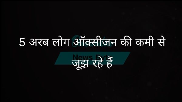  5 अरब लोग ऑक्सीजन की कमी से जूझ रहे हैं