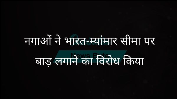  नगाओं ने भारत-म्यांमार सीमा पर बाड़ लगाने का विरोध किया