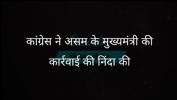 कांग्रेस ने असम के मुख्यमंत्री की कार्रवाई की निंदा की