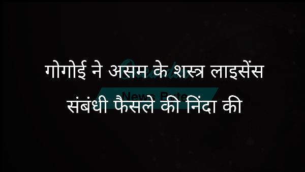  गोगोई ने असम के शस्त्र लाइसेंस संबंधी फैसले की निंदा की