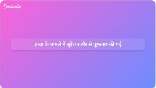  हत्या के मामले में सुरेश राठौर से पूछताछ की गई