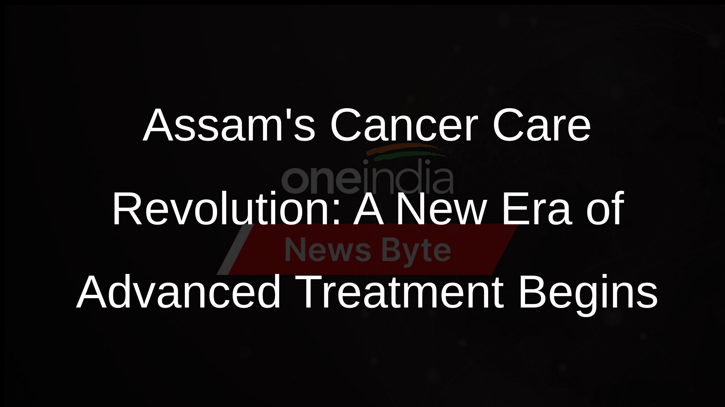 Assams Cancer Care Revolution A New Era of Advanced Treatment Begins