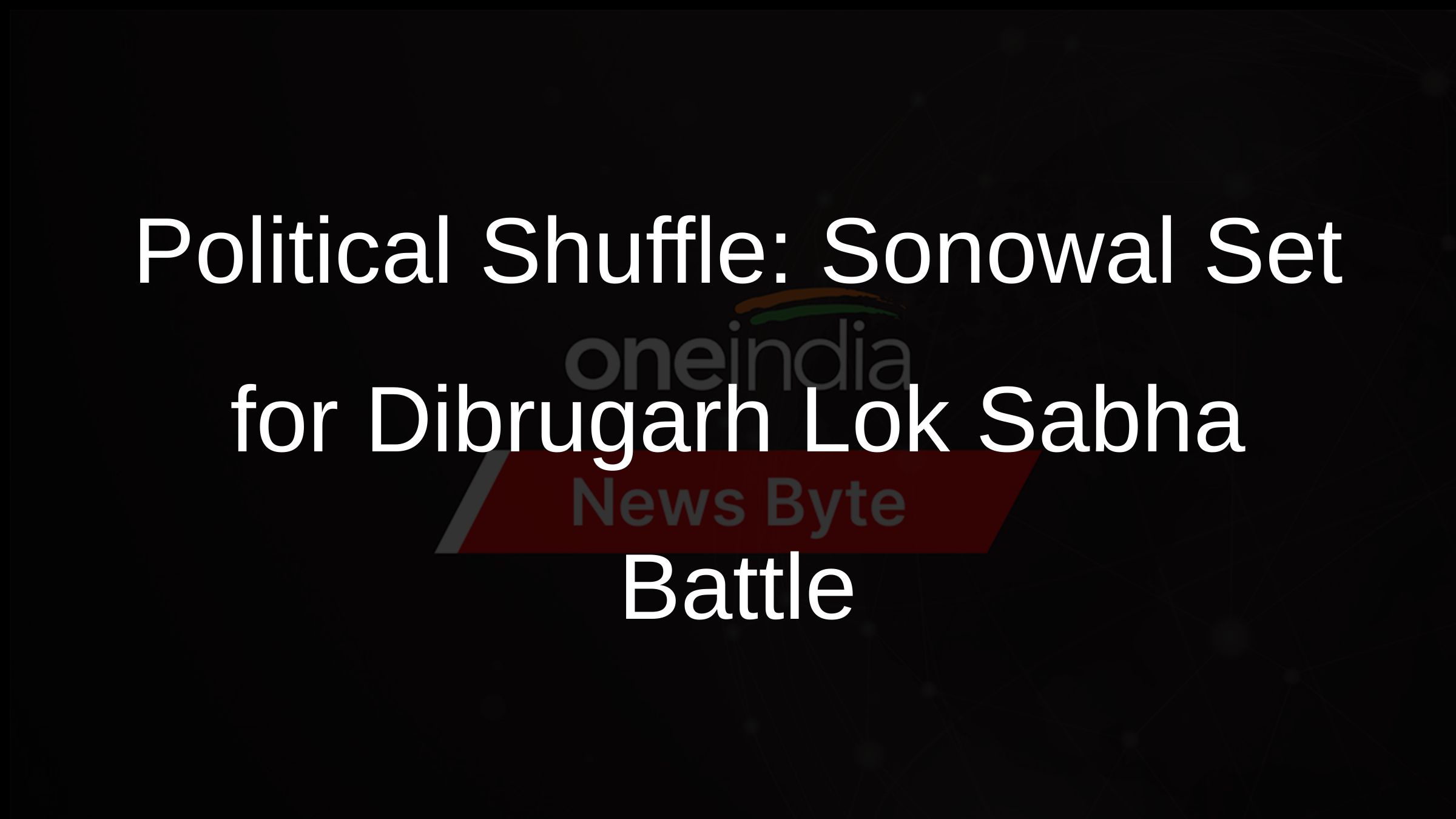 Political Shuffle: Sonowal Set for Dibrugarh Lok Sabha Battle