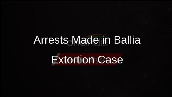 Arrests Made in Ballia Extortion Case
