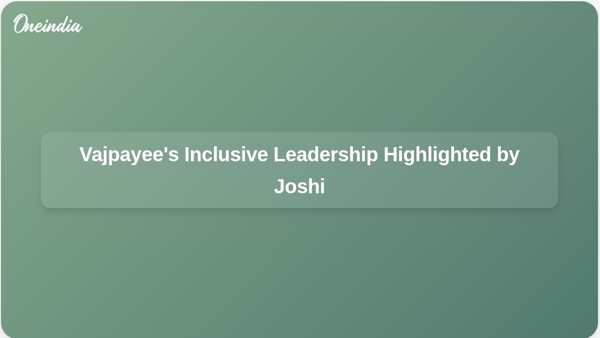 Vajpayees Inclusive Leadership Highlighted by Joshi