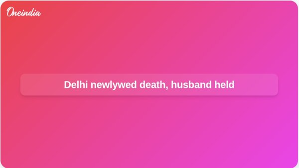 Delhi newlywed death, husband held Delhi newlywed death, husband held