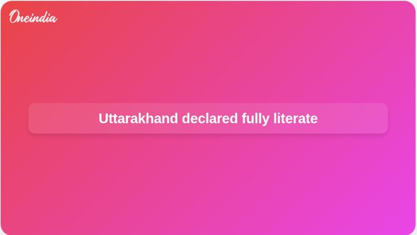 Uttarakhand declared fully literate Uttarakhand declared fully literate
