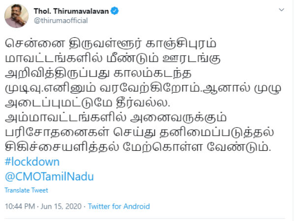 காலம் கடந்த முடிவு- வரவேற்பு இதேபோல் விடுதலை சிறுத்தைகள் கட்சியின் தலைவர் தொல். திருமாவளவன் கூறியிருப்பதாவது: சென்னை திருவள்ளூர் காஞ்சிபுரம் மாவட்டங்களில் மீண்டும் ஊரடங்கு அறிவித்திருப்பது காலம்கடந்த முடிவு.எனினும் வரவேற்கிறோம். .ஆனால் முழு அடைப்புமட்டுமே தீர்வல்ல. அம்மாவட்டங்களில் அனைவருக்கும் பரிசோதனைகள் செய்து தனிமைப்படுத்தல் சிகிச்சையளித்தல் மேற்கொள்ள வேண்டும். இவ்வாறு திருமாவளவன் கூறியுள்ளார்.