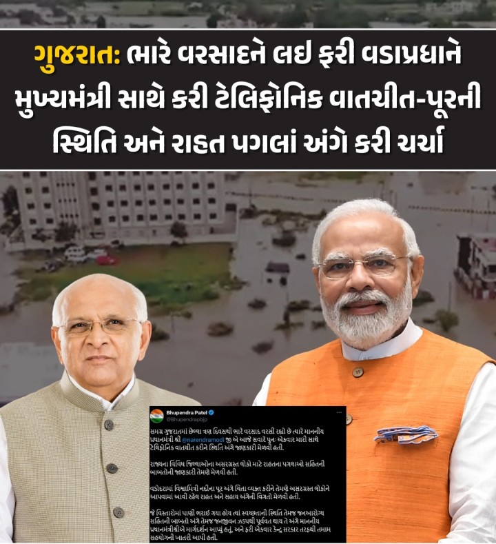 હાલ સમગ્ર રાજ્યમાં ભારે વરસાદ પડી રહ્યો છે, જેના લીધે પૂરની સ્થિતિ સર્જાઈ છે, ત્યારે રાજ્યમાં રાહત પગલાં અને બચાવ કામગીરી અંગે ચર્ચા અને સમીક્ષા કરવા વડાપ્રધાન નરેન્દ્ર મોદીએ આજે ફરી એક વખત મુખ્યમંત્રી ભુપેન્દ્ર પટેલ સાથે ટેલિફોનિક વાતચીત કરી છે, જે વિશે મુખ્યમંત્રીએ સોશ્યિલ મીડિયા પ્લેટફોર્મ 'X' પર પોસ્ટ શેર કરી માહિતી આપી છે.