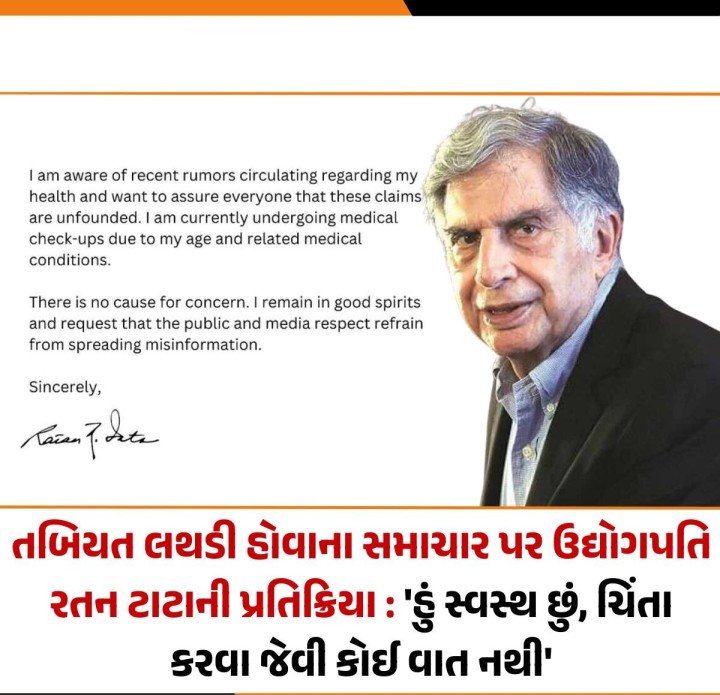 અગ્રણી ઉદ્યોગપતિ રતન ટાટાની તબિયત લથડી હોવાના તથા મુંબઈની બ્રીચ કેન્ડી હોસ્પિટલમાં દાખલ હોવાના સમાચાર પર રતન ટાટાએ જણાવ્યું કે, 'હું મારા સ્વાસ્થ્યને લગતી તાજેતરની અફવાઓથી વાકેફ છું અને દરેકને ખાતરી આપવા માંગુ છું કે આ દાવાઓ પાયાવિહોણા છે