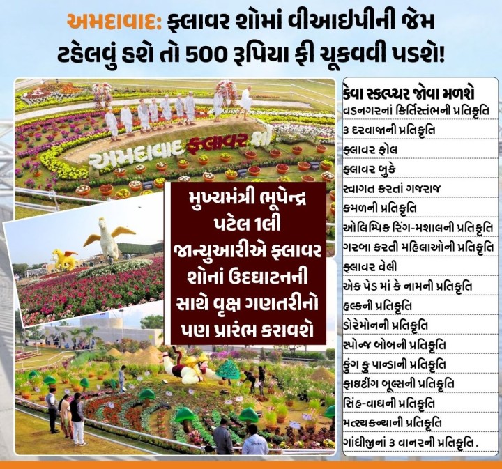 સાબરમતી રિવરફ્રન્ટ પર યોજાનાર ફ્લાવર શોમાં સમૃદ્ધ નાગરિકો માટે સવારે 8થી 9 અને રાત્રે 10થી 11 શાંતિપૂર્વક મુલાકાત લેવા માટે ₹500ની ફી રાખવામાં આવી છે. સામાન્ય નાગરિકો માટે સોમથી શુક્ર ₹70 અને શનિ-રવિ ₹100 પ્રવેશ ફી રહેશે. 12 વર્ષ સુધીના બાળકો અને મ્યુનિ. સ્કૂલના વિદ્યાર્થીઓને મફત પ્રવેશ મળશે, જ્યારે ખાનગી સ્કૂલના વિદ્યાર્થીઓ માટે ₹10 ફી રાખવામાં આવી છે. મુખ્યમંત્રી 1લી જાન્યુઆરીએ ફ્લાવર શ