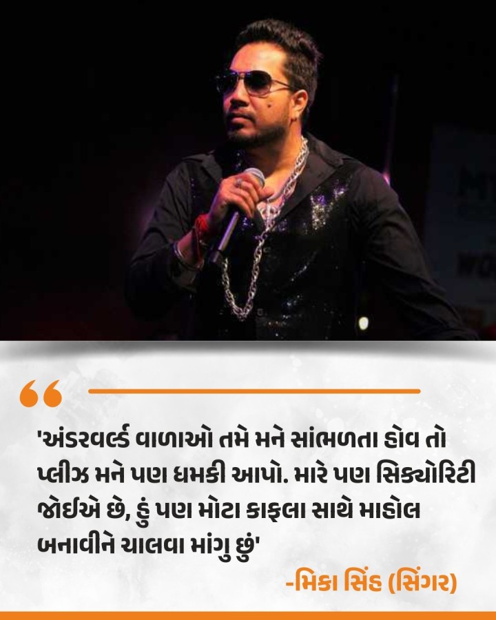 ફેમસ પંજાબી સિંગર મિકા સિંહને તાજેતરના એક ઇન્ટરવ્યૂમાં પૂછવામાં આવેલા સવાલ 'તમને કોઈ અંડરવર્લ્ડ ગ્રુપ કે ગેંગસ્ટર દ્વારા ધમકી આપવામાં આવી છે?' નો જવાબ આપતાં સિંગરે વાતને હળવાશમાં લેતાં કહ્યું કે, 'અંડરવર્લ્ડ વાળાઓ તમે મને સાંભળતા હોવ તો પ્લીઝ મને પણ ધમકી આપો. મારે પણ સિક્યોરિટી જોઈએ છે, હું પણ મોટા કાફલા સાથે માહોલ બનાવીને ચાલવા માંગુ છું.