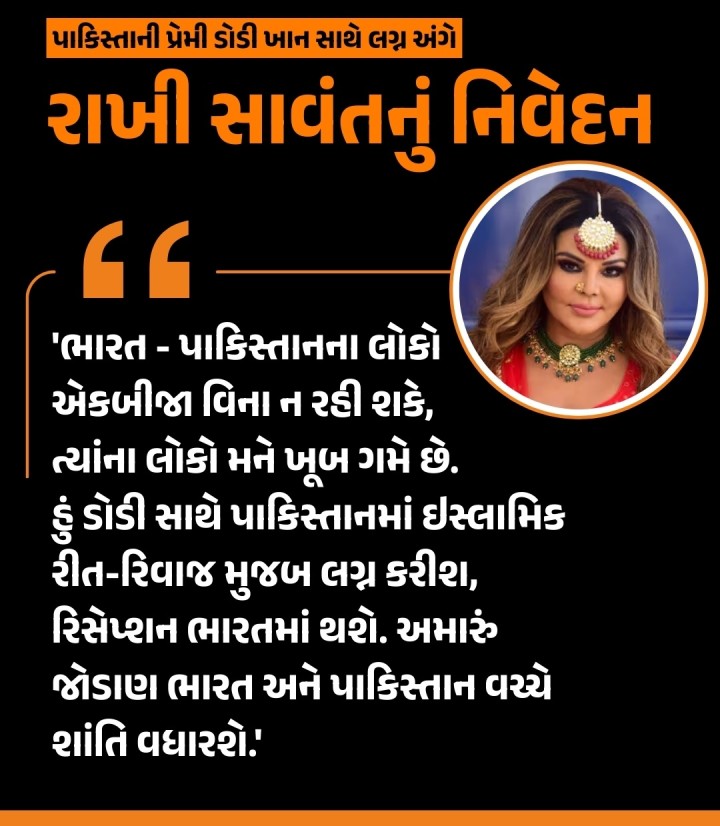 અભિનેત્રી રાખી સાવંતે તેના પાકિસ્તાની પ્રેમી ડોડી ખાન સાથે લગ્ન વિશે વાત કરતા કહ્યું કે, 'મને લાગે છે કે, ભારત - પાકિસ્તાનના લોકો એકબીજા વિના ન રહી શકે, પાકિસ્તાનમાં મારા ઘણા ફેન્સ છે, ત્યાંના લોકો મને ખૂબ ગમે છે. હું ડોડી સાથે પાકિસ્તાનમાં ઇસ્લામિક રીત-રિવાજ મુજબ લગ્ન કરીશ, રિસેપ્શન ભારતમાં થશે અને અમે હનીમૂન માટે સ્વિટ્ઝર્લેન્ડ કે નેધરલેન્ડ જઈશું, પછી દુબઈમાં સેટલ થઈશું. અમારું �