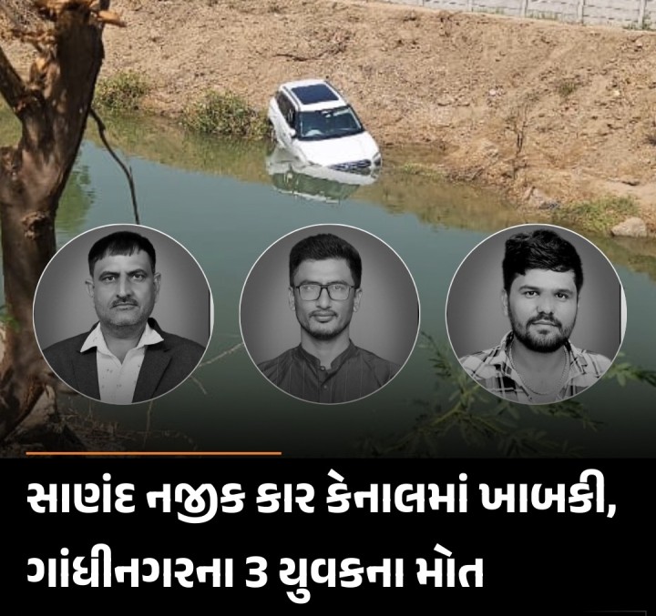 સાણંદ તાલુકાના વિરોચનનગર ગામે મેલડી માતાજીના દર્શન કરીને પરત ફરતી વખતે ક્રેટા કાર કેનાલમાં ખાબકી ડ્રાઈવરે સ્ટેયરિંગ પરથી કાબુ ગુમાવતા ગાડી કેનાલમા ખાબકતા ત્રણ વ્યક્તિઓએ જીવ ગુમાવ્યો, બેનો બચાવ મૃતકોની ઓળખ કનુભાઇ દેસાઇ, વિશાલ દેસાઇ અને દર્શન દેસાઇ (તમામ રહે.ઝુંડાલગામ,ગાંધીનગર) તરીકે થઈ