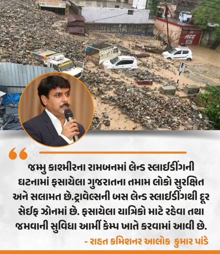 જમ્મુ કાશ્મીરના રામબનમાં લેન્ડ સ્લાઈડીંગની ઘટનામાં ફસાયેલા ગુજરાતના તમામ લોકો સુરક્ષિત અને સલામત છે.ટ્રાવેલ્સની બસ લેન્ડ સ્લાઈડીંગથી દૂર સેઈફ ઝોનમાં છે. ફસાયેલા યાત્રિકો માટે રહેવા તથા જમવાની સુવિધા આર્મી કેમ્પ ખાતે કરવામાં આવી છે. - રાહત કમિશનર આલોક કુમાર પાંડે