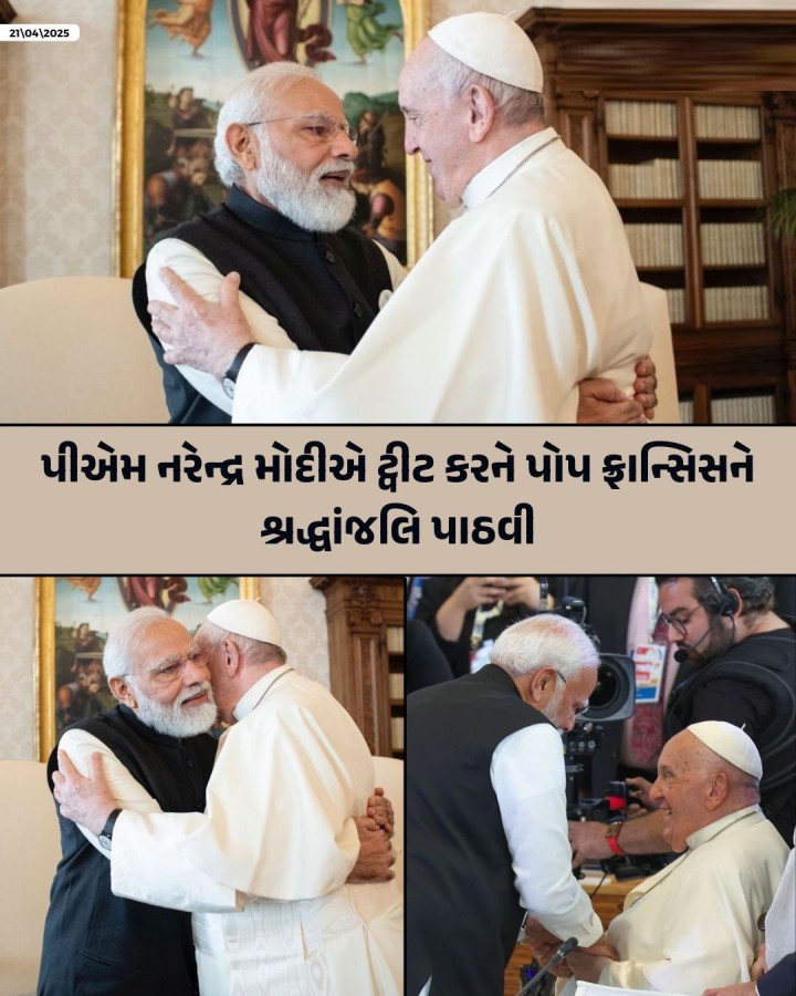 પીએમ નરેન્દ્ર મોદીએ ટ્વીટ કર્યું, “પોપ ફ્રાન્સિસના નિધનથી ખૂબ દુઃખ થયું. આ દુઃખ અને સંભારણાની ઘડીમાં, વૈશ્વિક કેથોલિક સમુદાય પ્રત્યે મારી હૃદયપૂર્વકની સંવેદના. પોપ ફ્રાન્સિસને વિશ્વભરના લાખો લોકો હંમેશા કરુણા, નમ્રતા અને આધ્યાત્મિક હિંમતના પ્રતિક તરીકે યાદ કરશે. નાનપણથી જ તેમણે ભગવાન ખ્રિસ્તના આદર્શોને સાકાર કરવા માટે પોતાની જાત સમર્પિત કરી દીધી હતી. તેમણે ગરીબો અને વંચિતો�