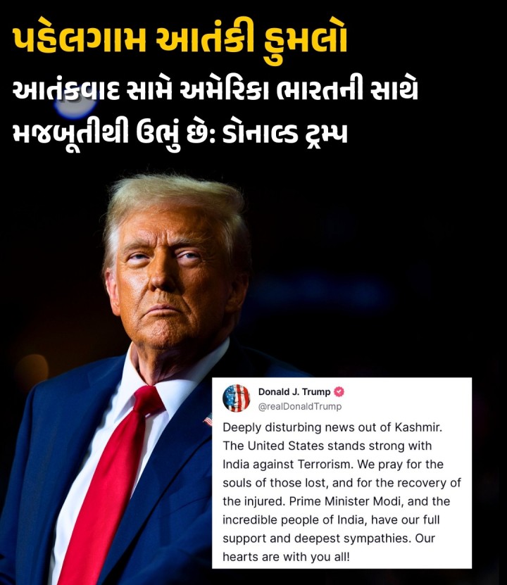 અમેરિકાના રાષ્ટ્રપ્રમુખ ડોનાલ્ડ ટ્રમ્પે લખ્યું, કાશ્મીરથી ખૂબ જ ચિંતાજનક સમાચાર આવ્યા છે. આતંકવાદ સામે અમેરિકા ભારતની સાથે મજબૂતીથી ઉભું છે. અમે માર્યા ગયેલા લોકોના આત્માની શાંતિ અને ઘાયલોના ઝડપી સ્વસ્થ થવા માટે પ્રાર્થના કરીએ છીએ. પ્રધાનમંત્રી મોદી અને ભારતના અવિશ્વસનીય લોકોને અમારું સંપૂર્ણ સમર્થન અને ઊંડી સહાનુભૂતિ છે. અમારી સંવેદનાઓ તમારા બધા સાથે છે!