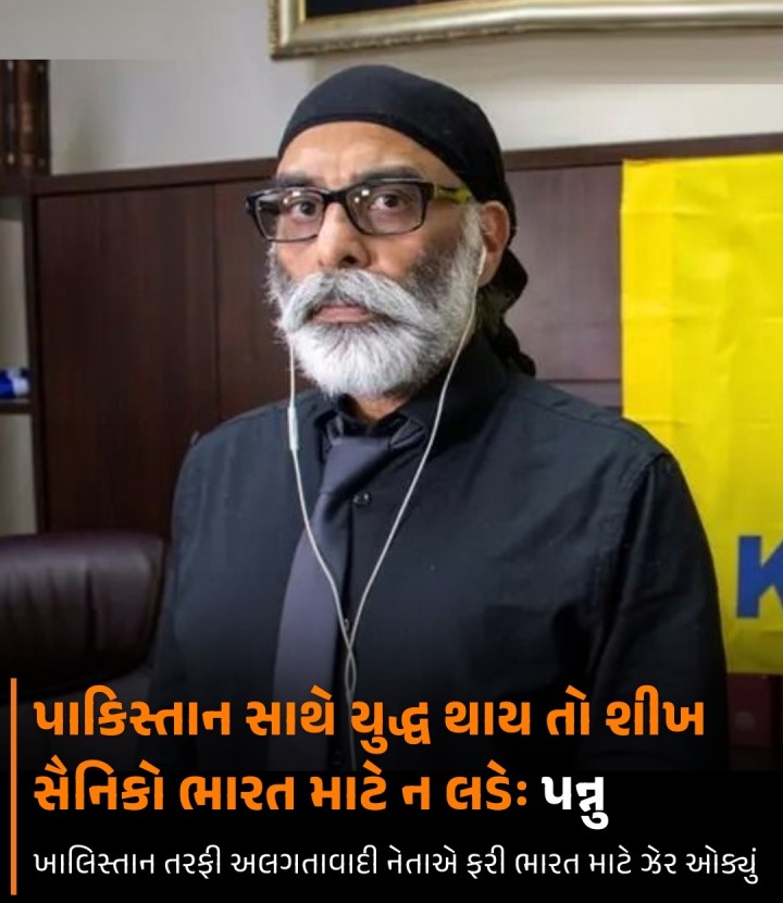 ખાલિસ્તાની તરફી અલગતાવાદી ગુરપતવંત સિંઘ પન્નુએ ફરી તેની ઓકાત બતાવી છે અને ભારત માટે ઝેર ઓક્યું છે. તેણે ભારતીય સેનામાં રહેલા શીખ સૈનિકોને દેશ માટે નહિ લડવાની હાકલ કરી છે. તેણે કહ્યું છે કે પાકિસ્તાન સાથે યુદ્ધ થાય તો તેઓ ભારત વતી ન લડે.