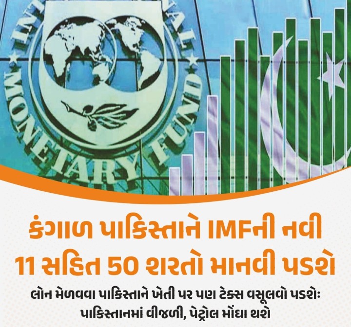 ધ ઈન્ટરનેશનલ મોનેટરી ફંડ (IMF)માંથી બેઈલ આઉટ પ્રોગ્રામ અંતર્ગત આગામી તબક્કાની સહાય મેળવવા માટે પાકિસ્તાને 50 શરતોનું પાલન કરવું પડશે. કંગાળ પાકિસ્તાનને જંગી સહાય આપવાથી આતંકવાદને પ્રોત્સાહન મળશે, તેવી ભીતિ ભારતે વ્યક્ત કરી હતી અને સહાય અટકાવવા માગણી કરી હતી. ભારતના વિરોધ બાદ IMF દ્વારા પાકિસ્તાન પર નવી 11 શરતો ઝીંકવામાં આવી છે. આ સાથે જ પાકિસ્તાન પર કુલ 50 શરતો લદાઈ છે. ભારત સાથે તણાવ વધ