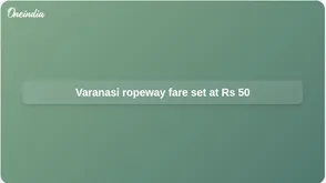 Varanasi ropeway fares set at Rs 50 from Cantonment to Godowlia, with smart pass option